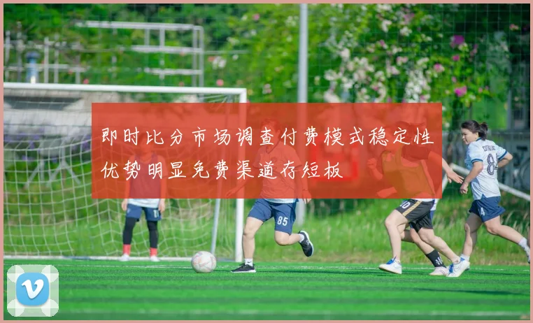 即时比分市场调查付费模式稳定性优势明显免费渠道存短板